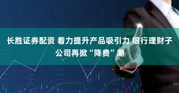 长胜证券配资 着力提升产品吸引力 银行理财子公司再掀“降费”潮