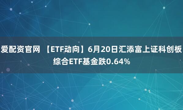 爱配资官网 【ETF动向】6月20日汇添富上证科创板综合ETF基金跌0.64%