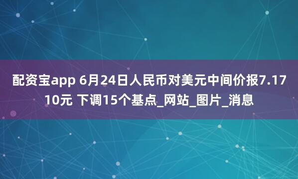 配资宝app 6月24日人民币对美元中间价报7.1710元 下调15个基点_网站_图片_消息