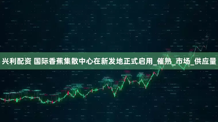 兴利配资 国际香蕉集散中心在新发地正式启用_催熟_市场_供应量