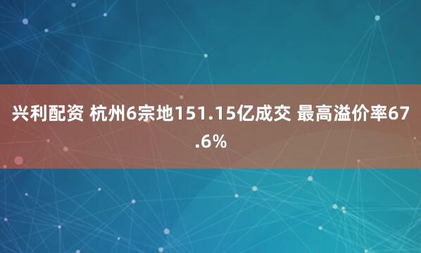 兴利配资 杭州6宗地151.15亿成交 最高溢价率67.6%
