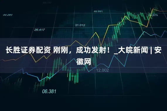 长胜证券配资 刚刚，成功发射！_大皖新闻 | 安徽网