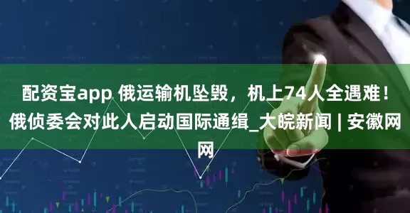 配资宝app 俄运输机坠毁，机上74人全遇难！俄侦委会对此人启动国际通缉_大皖新闻 | 安徽网