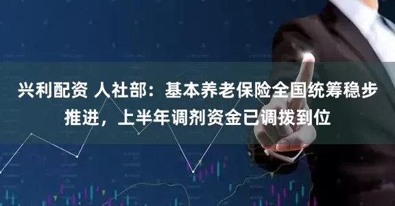 兴利配资 人社部：基本养老保险全国统筹稳步推进，上半年调剂资金已调拨到位