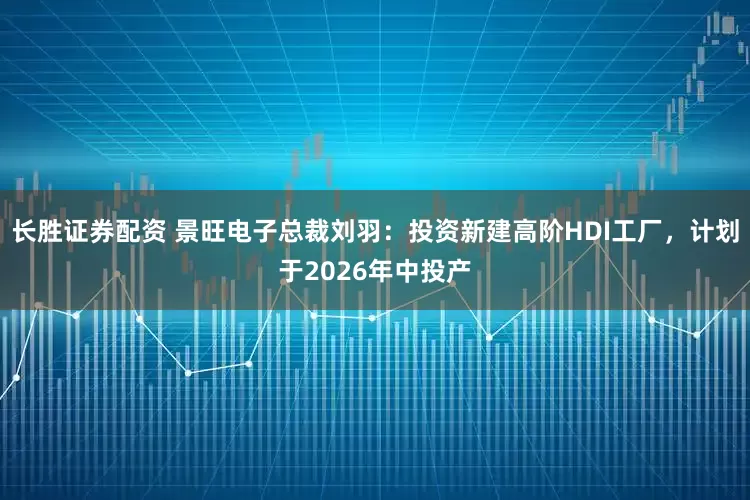 长胜证券配资 景旺电子总裁刘羽：投资新建高阶HDI工厂，计划于2026年中投产