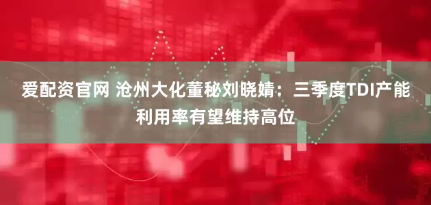 爱配资官网 沧州大化董秘刘晓婧：三季度TDI产能利用率有望维持高位