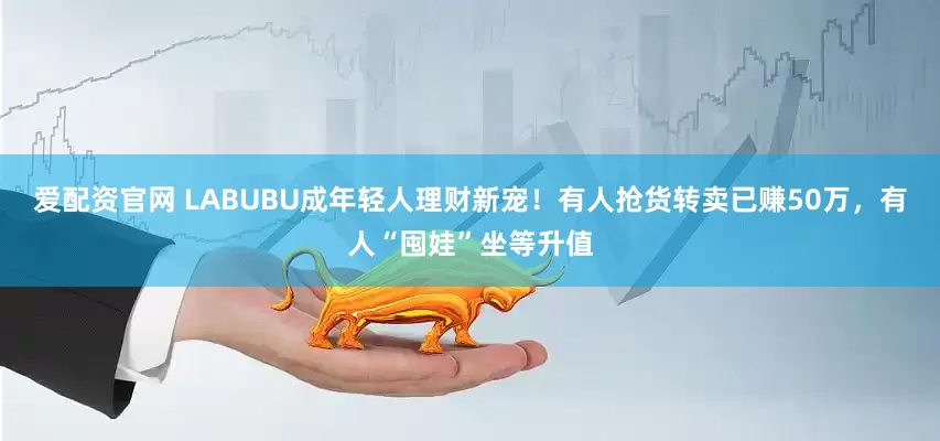 爱配资官网 LABUBU成年轻人理财新宠！有人抢货转卖已赚50万，有人“囤娃”坐等升值