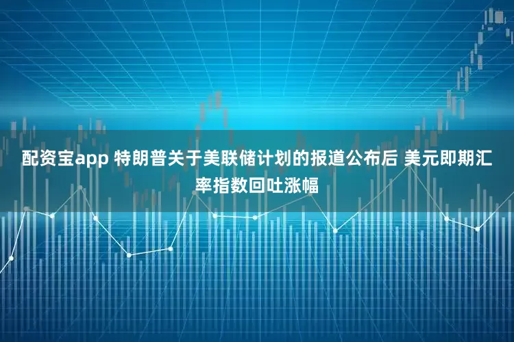 配资宝app 特朗普关于美联储计划的报道公布后 美元即期汇率指数回吐涨幅
