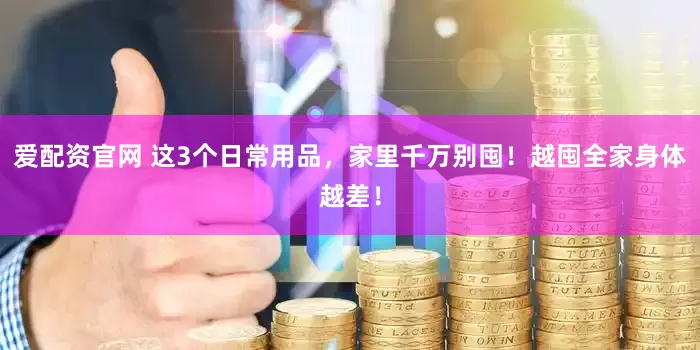 爱配资官网 这3个日常用品，家里千万别囤！越囤全家身体越差！